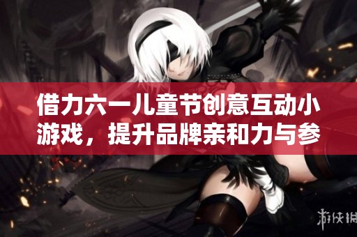 借力六一儿童节创意互动小游戏，提升品牌亲和力与参与感