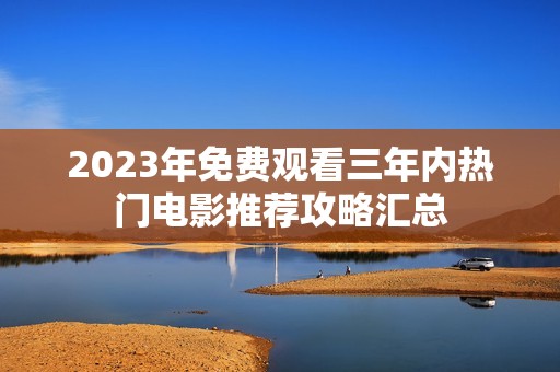 2023年免费观看三年内热门电影推荐攻略汇总