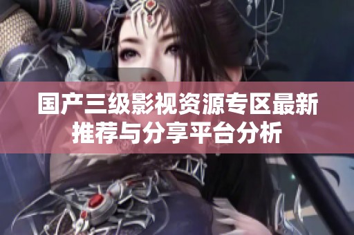 国产三级影视资源专区最新推荐与分享平台分析