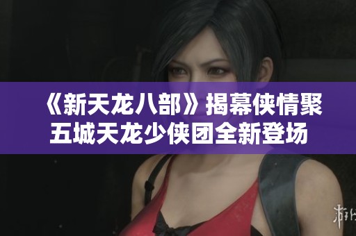 《新天龙八部》揭幕侠情聚五城天龙少侠团全新登场