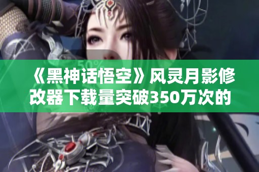 《黑神话悟空》风灵月影修改器下载量突破350万次的背后故事