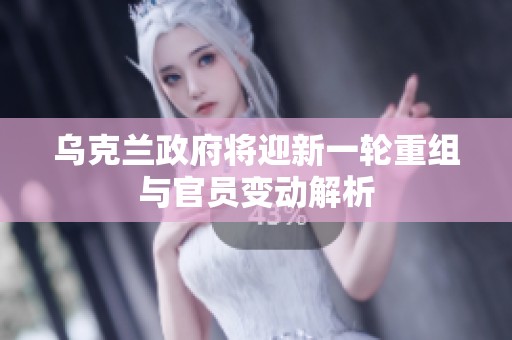 乌克兰政府将迎新一轮重组与官员变动解析