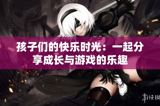 孩子们的快乐时光：一起分享成长与游戏的乐趣