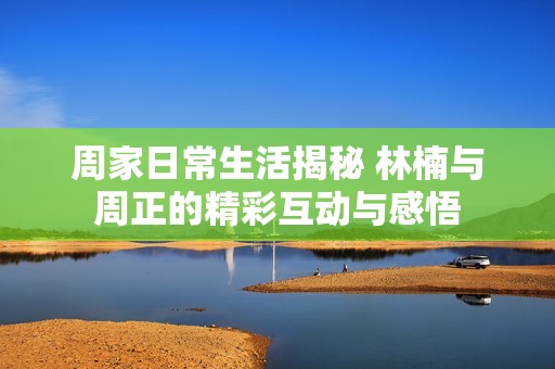周家日常生活揭秘 林楠与周正的精彩互动与感悟