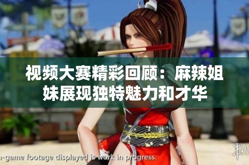 视频大赛精彩回顾：麻辣姐妹展现独特魅力和才华
