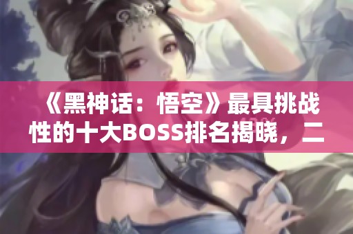 《黑神话：悟空》最具挑战性的十大BOSS排名揭晓，二郎神登顶榜首