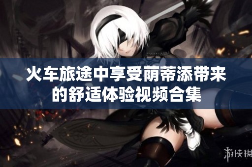 火车旅途中享受荫蒂添带来的舒适体验视频合集