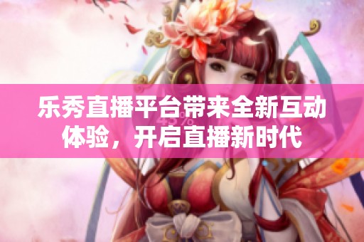 乐秀直播平台带来全新互动体验，开启直播新时代