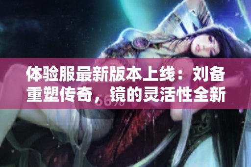 体验服最新版本上线：刘备重塑传奇，镜的灵活性全新提升！