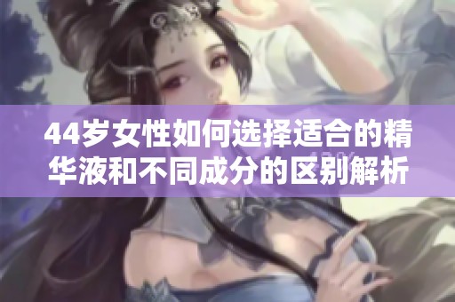 44岁女性如何选择适合的精华液和不同成分的区别解析