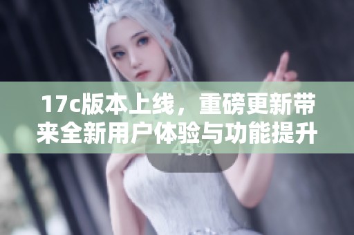17c版本上线，重磅更新带来全新用户体验与功能提升