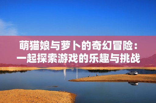 萌猫娘与萝卜的奇幻冒险：一起探索游戏的乐趣与挑战