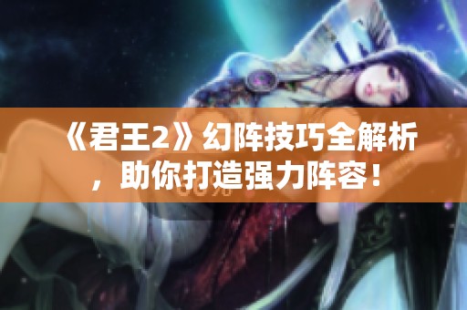 《君王2》幻阵技巧全解析，助你打造强力阵容！