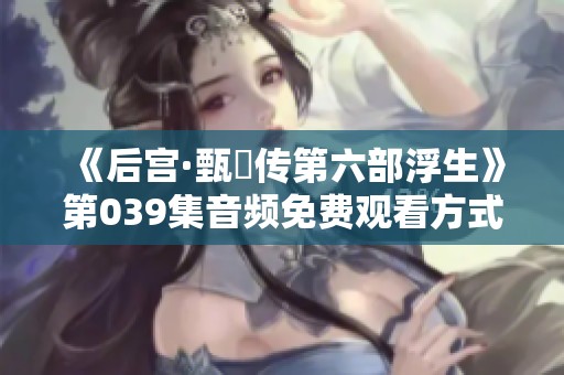 《后宫·甄嬛传第六部浮生》第039集音频免费观看方式详解