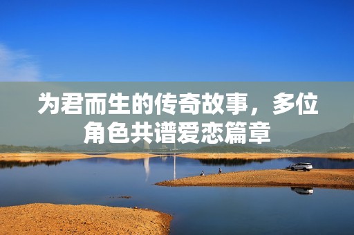为君而生的传奇故事，多位角色共谱爱恋篇章