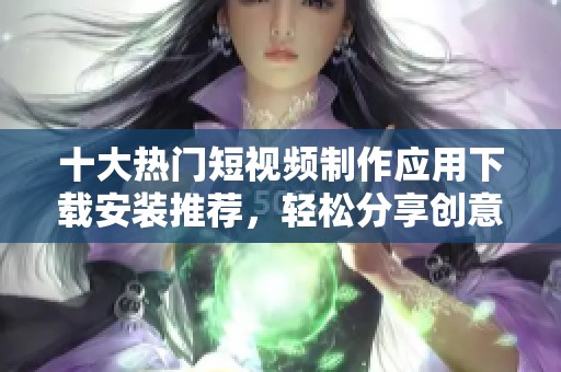 十大热门短视频制作应用下载安装推荐，轻松分享创意与乐趣