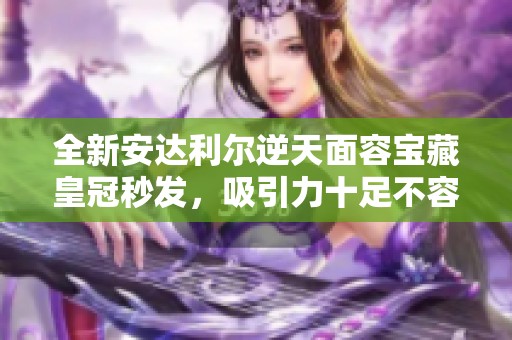 全新安达利尔逆天面容宝藏皇冠秒发，吸引力十足不容错过