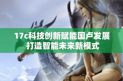 17c科技创新赋能国卢发展 打造智能未来新模式