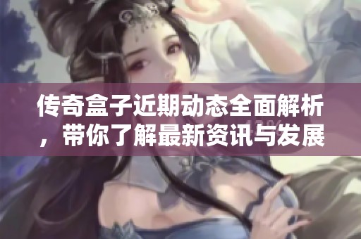 传奇盒子近期动态全面解析，带你了解最新资讯与发展趋势