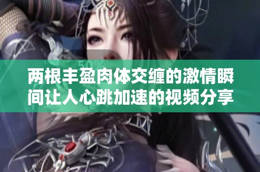 两根丰盈肉体交缠的激情瞬间让人心跳加速的视频分享