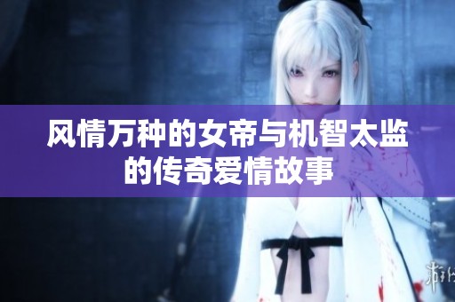风情万种的女帝与机智太监的传奇爱情故事