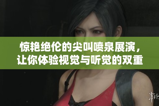 惊艳绝伦的尖叫喷泉展演，让你体验视觉与听觉的双重盛宴