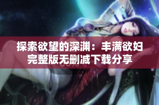 探索欲望的深渊：丰满欲妇完整版无删减下载分享