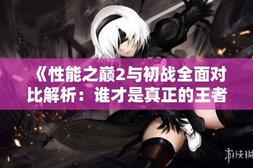 《性能之巅2与初战全面对比解析：谁才是真正的王者？》