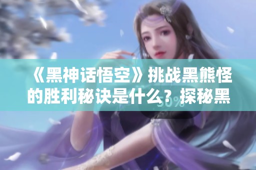 《黑神话悟空》挑战黑熊怪的胜利秘诀是什么？探秘黑风的绝技与挥击技巧