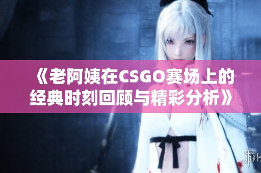 《老阿姨在CSGO赛场上的经典时刻回顾与精彩分析》