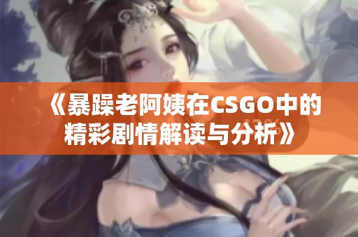 《暴躁老阿姨在CSGO中的精彩剧情解读与分析》