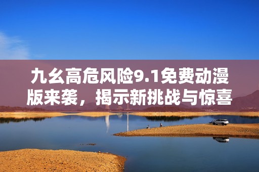 九幺高危风险9.1免费动漫版来袭，揭示新挑战与惊喜
