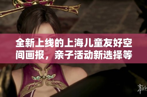 全新上线的上海儿童友好空间画报，亲子活动新选择等你探索