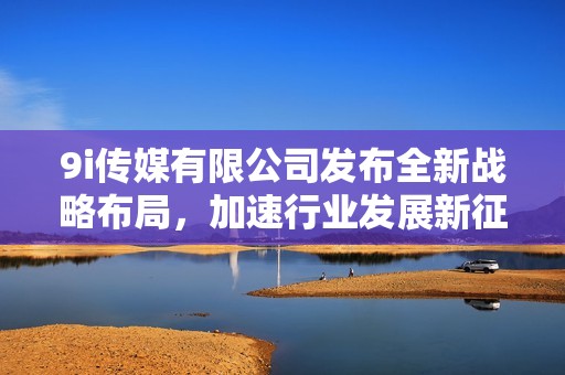 9i传媒有限公司发布全新战略布局，加速行业发展新征程