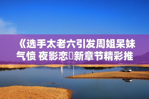 《选手太老六引发周姐呆妹气愤 夜影恋姫新章节精彩推荐》
