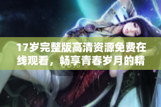 17岁完整版高清资源免费在线观看，畅享青春岁月的精彩瞬间