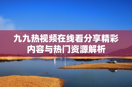 九九热视频在线看分享精彩内容与热门资源解析