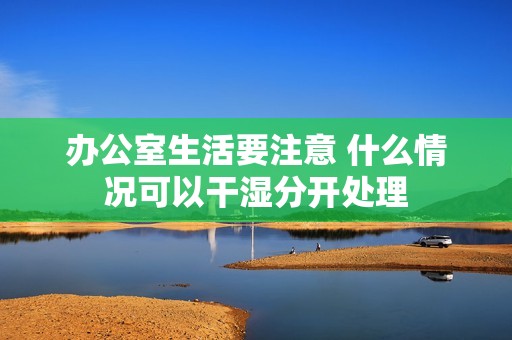 办公室生活要注意 什么情况可以干湿分开处理