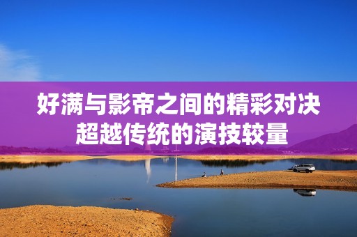 好满与影帝之间的精彩对决 超越传统的演技较量
