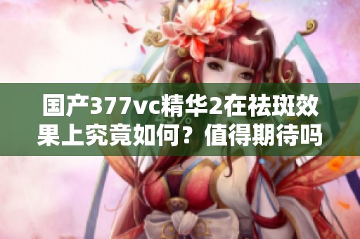 国产377vc精华2在祛斑效果上究竟如何？值得期待吗？