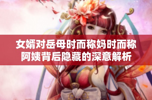 女婿对岳母时而称妈时而称阿姨背后隐藏的深意解析