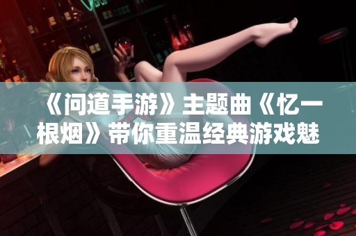 《问道手游》主题曲《忆一根烟》带你重温经典游戏魅力