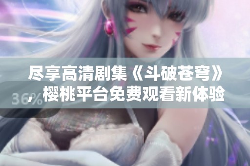 尽享高清剧集《斗破苍穹》，樱桃平台免费观看新体验