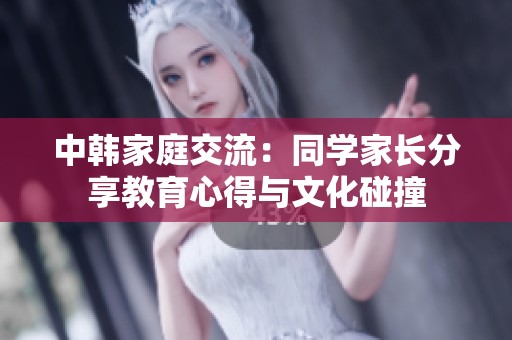 中韩家庭交流：同学家长分享教育心得与文化碰撞