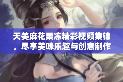 天美麻花果冻精彩视频集锦，尽享美味乐趣与创意制作