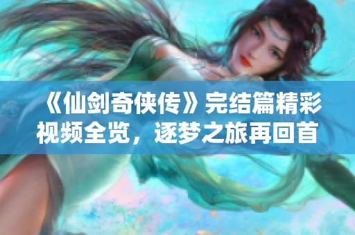 《仙剑奇侠传》完结篇精彩视频全览，逐梦之旅再回首！