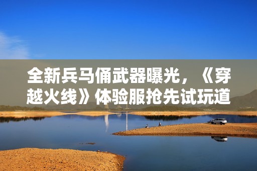 全新兵马俑武器曝光，《穿越火线》体验服抢先试玩道具解析