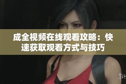 成全视频在线观看攻略：快速获取观看方式与技巧