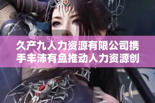 久产九人力资源有限公司携手丰沛有鱼推动人力资源创新发展