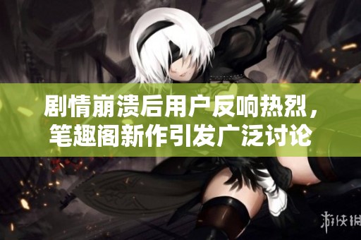 剧情崩溃后用户反响热烈，笔趣阁新作引发广泛讨论